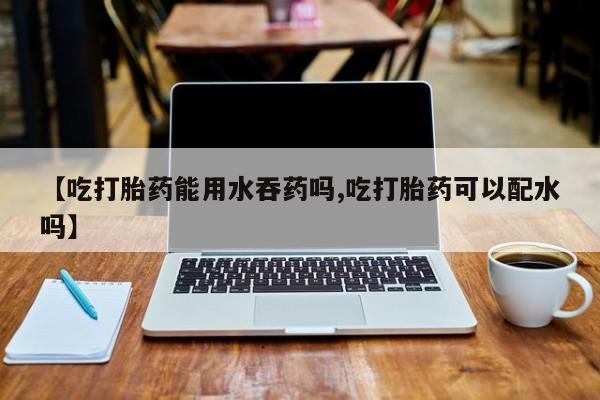流产药联系方式【吃打胎药能用水吞药吗,吃打胎药可以配水吗】