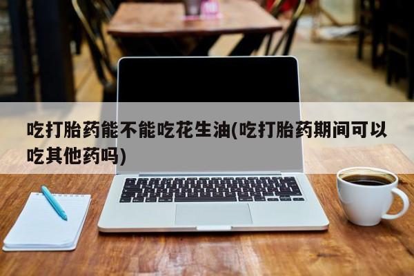 流产药联系方式吃打胎药能不能吃花生油(吃打胎药期间可以吃其他药吗)