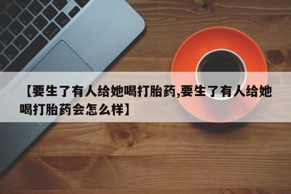 流产药联系方式【要生了有人给她喝打胎药,要生了有人给她喝打胎药会怎么样】