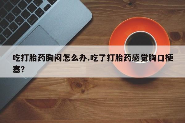 流产药联系方式吃打胎药胸闷怎么办.吃了打胎药感觉胸口梗塞？