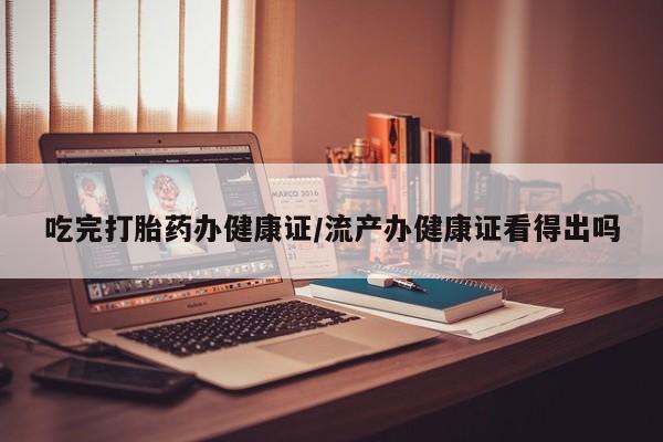 流产药联系方式吃完打胎药办健康证/流产办健康证看得出吗