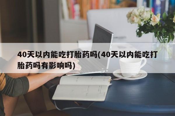 流产药联系方式40天以内能吃打胎药吗(40天以内能吃打胎药吗有影响吗)