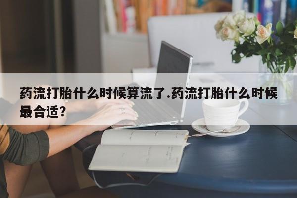 流产药联系方式药流打胎什么时候算流了.药流打胎什么时候最合适？
