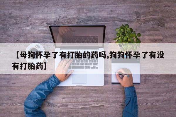流产药联系方式【母狗怀孕了有打胎的药吗,狗狗怀孕了有没有打胎药】