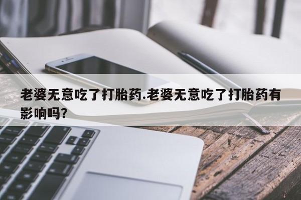 流产药联系方式老婆无意吃了打胎药.老婆无意吃了打胎药有影响吗？