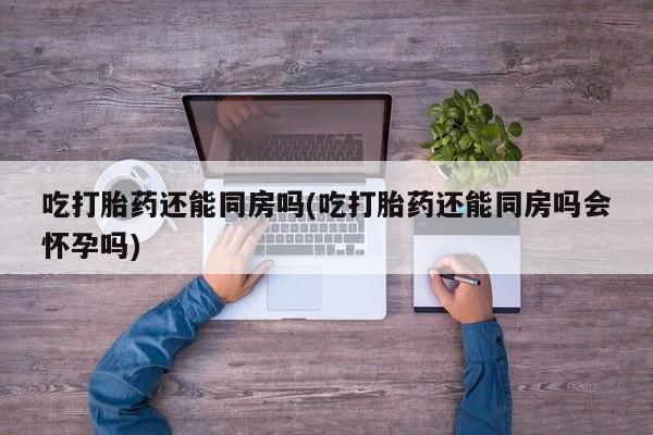 流产药联系方式吃打胎药还能同房吗(吃打胎药还能同房吗会怀孕吗)