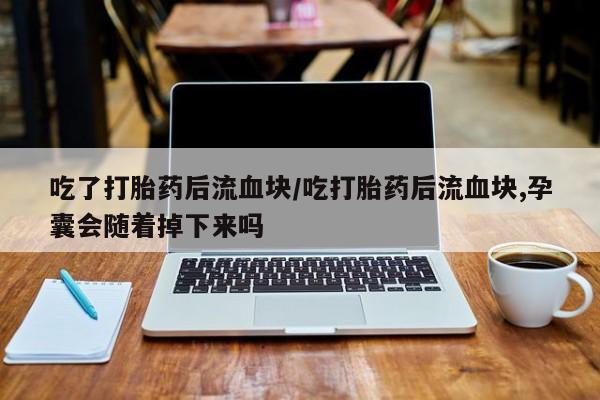 流产药联系方式吃了打胎药后流血块/吃打胎药后流血块,孕囊会随着掉下来吗