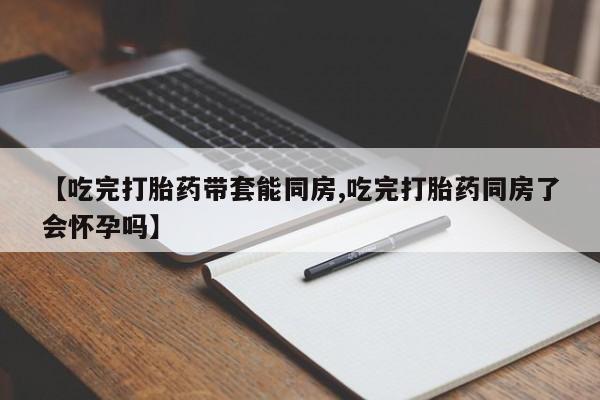 流产药联系方式【吃完打胎药带套能同房,吃完打胎药同房了会怀孕吗】