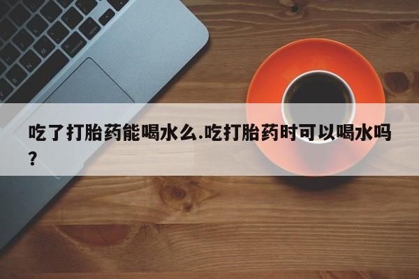 流产药联系方式吃了打胎药能喝水么.吃打胎药时可以喝水吗？