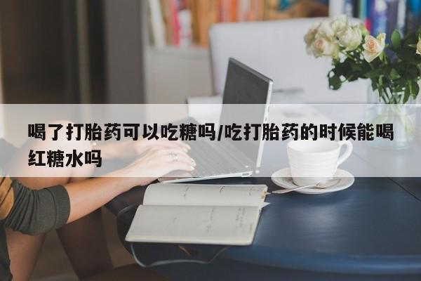 流产药联系方式喝了打胎药可以吃糖吗/吃打胎药的时候能喝红糖水吗