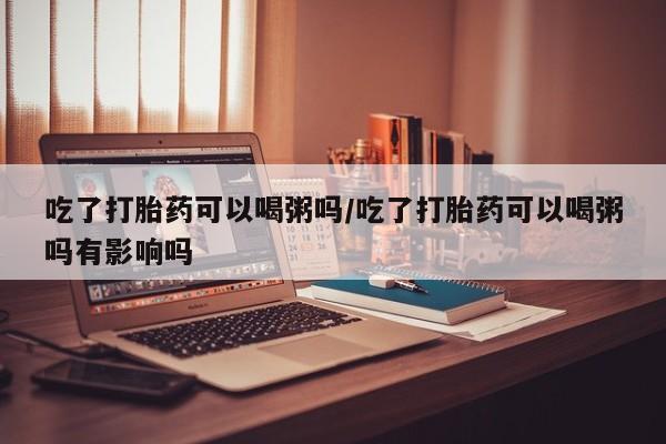 流产药联系方式吃了打胎药可以喝粥吗/吃了打胎药可以喝粥吗有影响吗