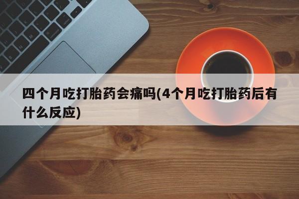 流产药联系方式四个月吃打胎药会痛吗(4个月吃打胎药后有什么反应)