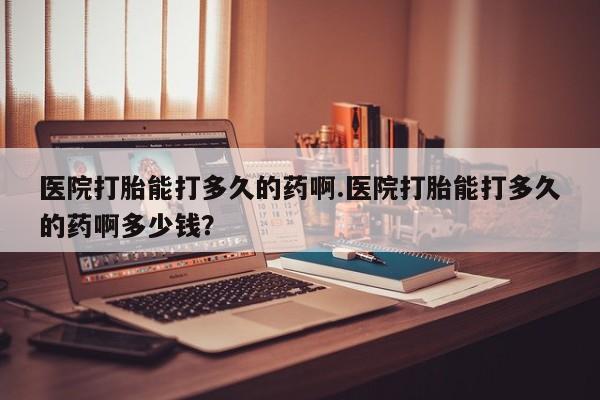流产药联系方式医院打胎能打多久的药啊.医院打胎能打多久的药啊多少钱？