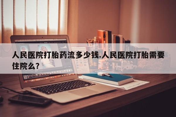 流产药联系方式人民医院打胎药流多少钱.人民医院打胎需要住院么？