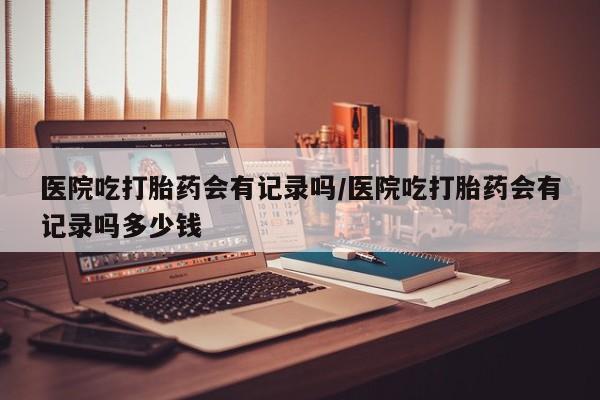 流产药联系方式医院吃打胎药会有记录吗/医院吃打胎药会有记录吗多少钱