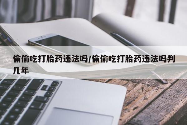 流产药联系方式偷偷吃打胎药违法吗/偷偷吃打胎药违法吗判几年