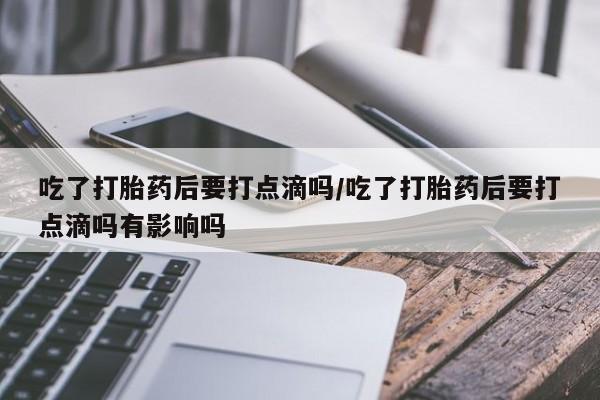 流产药联系方式吃了打胎药后要打点滴吗/吃了打胎药后要打点滴吗有影响吗
