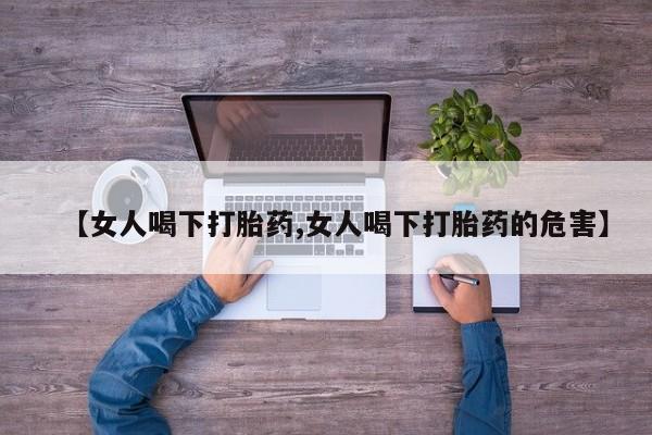 流产药联系方式【女人喝下打胎药,女人喝下打胎药的危害】