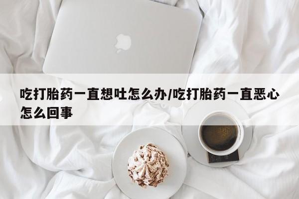 流产药联系方式吃打胎药一直想吐怎么办/吃打胎药一直恶心怎么回事