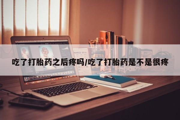 流产药联系方式吃了打胎药之后疼吗/吃了打胎药是不是很疼