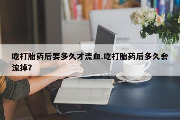 流产药联系方式吃打胎药后要多久才流血.吃打胎药后多久会流掉？