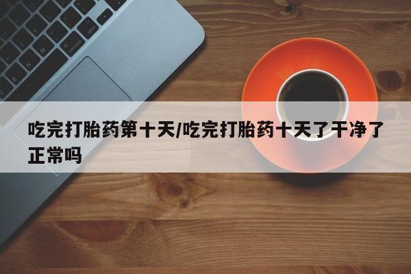 流产药联系方式吃完打胎药第十天/吃完打胎药十天了干净了正常吗