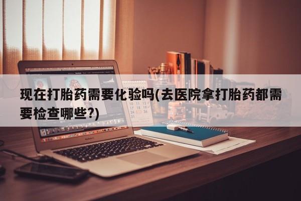 流产药联系方式现在打胎药需要化验吗(去医院拿打胎药都需要检查哪些?)