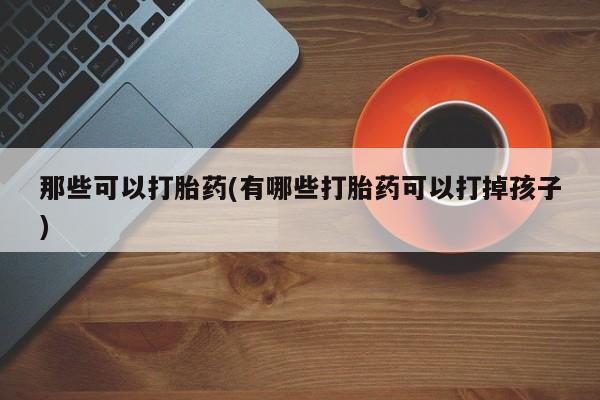 流产药联系方式那些可以打胎药(有哪些打胎药可以打掉孩子)