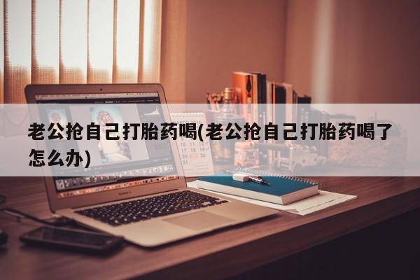流产药联系方式老公抢自己打胎药喝(老公抢自己打胎药喝了怎么办)