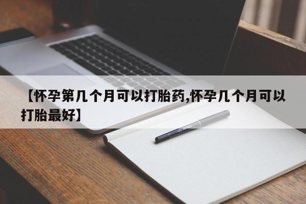流产药联系方式【怀孕第几个月可以打胎药,怀孕几个月可以打胎最好】
