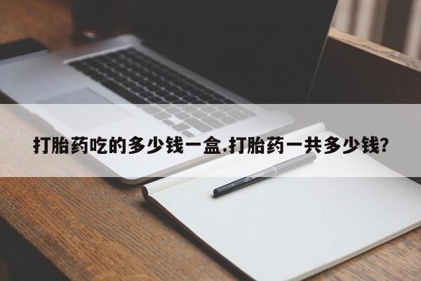 流产药联系方式打胎药吃的多少钱一盒.打胎药一共多少钱？