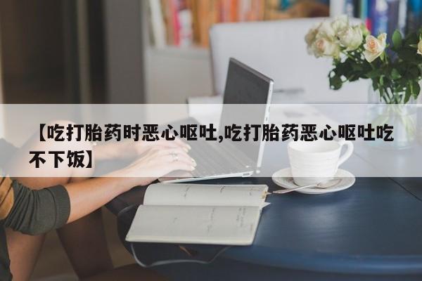 流产药联系方式【吃打胎药时恶心呕吐,吃打胎药恶心呕吐吃不下饭】