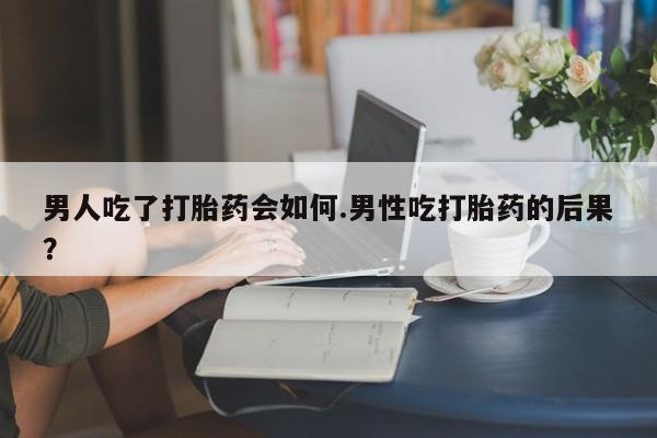 流产药联系方式男人吃了打胎药会如何.男性吃打胎药的后果？