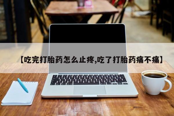 流产药联系方式【吃完打胎药怎么止疼,吃了打胎药痛不痛】