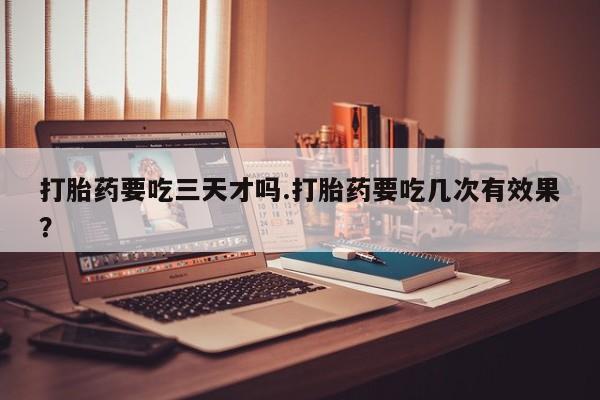 流产药联系方式打胎药要吃三天才吗.打胎药要吃几次有效果？