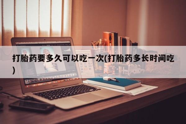 流产药联系方式打胎药要多久可以吃一次(打胎药多长时间吃)