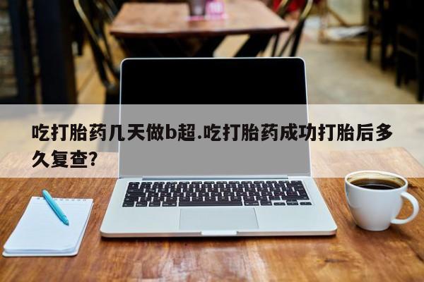 流产药联系方式吃打胎药几天做b超.吃打胎药成功打胎后多久复查？