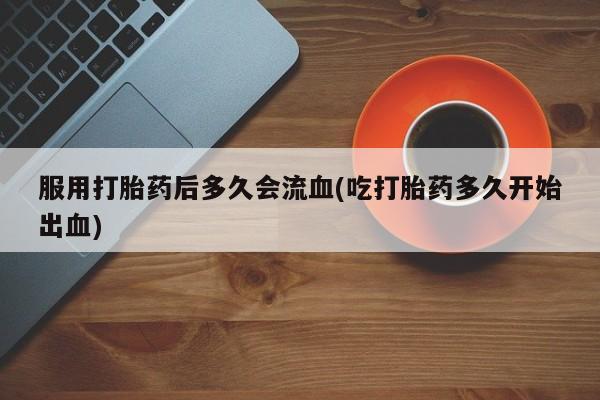 流产药联系方式服用打胎药后多久会流血(吃打胎药多久开始出血)