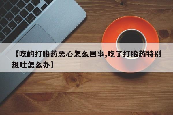 流产药联系方式【吃的打胎药恶心怎么回事,吃了打胎药特别想吐怎么办】