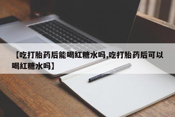 流产药联系方式【吃打胎药后能喝红糖水吗,吃打胎药后可以喝红糖水吗】