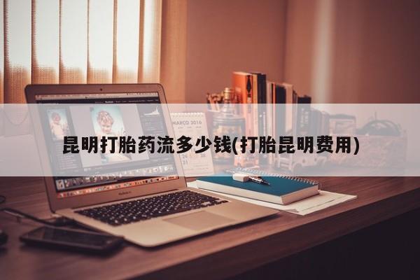 流产药联系方式昆明打胎药流多少钱(打胎昆明费用)
