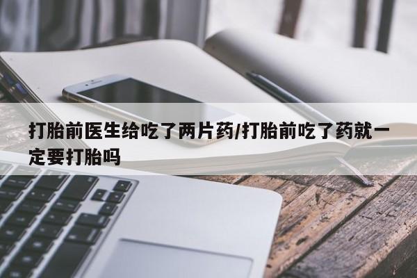 流产药联系方式打胎前医生给吃了两片药/打胎前吃了药就一定要打胎吗