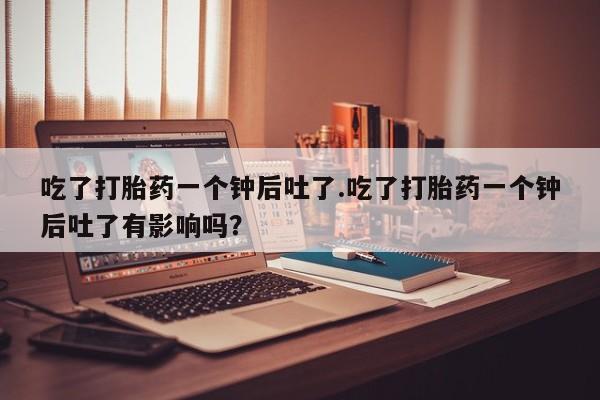 流产药联系方式吃了打胎药一个钟后吐了.吃了打胎药一个钟后吐了有影响吗？