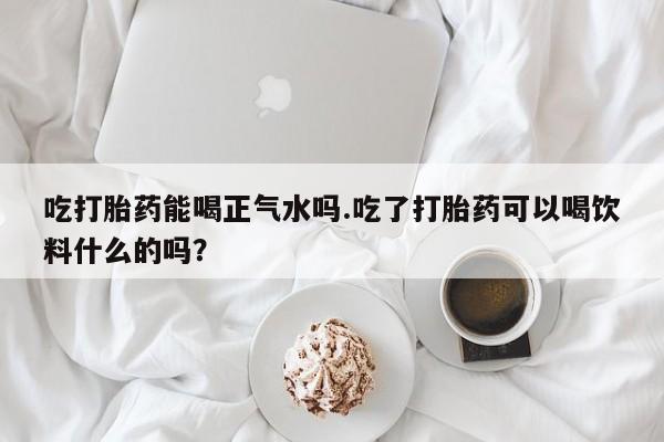 流产药联系方式吃打胎药能喝正气水吗.吃了打胎药可以喝饮料什么的吗？