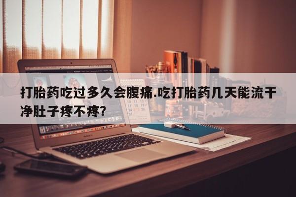 流产药联系方式打胎药吃过多久会腹痛.吃打胎药几天能流干净肚子疼不疼？