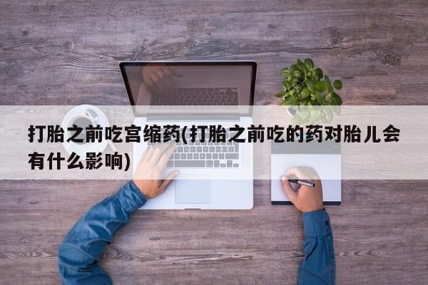 流产药联系方式打胎之前吃宫缩药(打胎之前吃的药对胎儿会有什么影响)