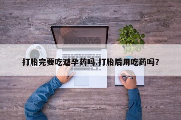 流产药联系方式打胎完要吃避孕药吗.打胎后用吃药吗？