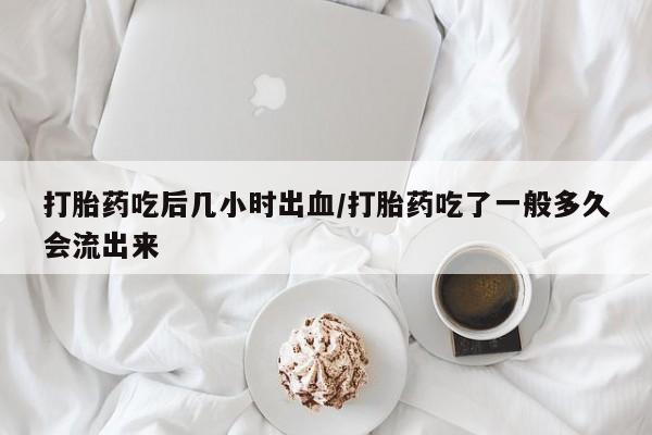 流产药联系方式打胎药吃后几小时出血/打胎药吃了一般多久会流出来