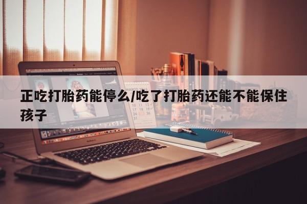 流产药联系方式正吃打胎药能停么/吃了打胎药还能不能保住孩子