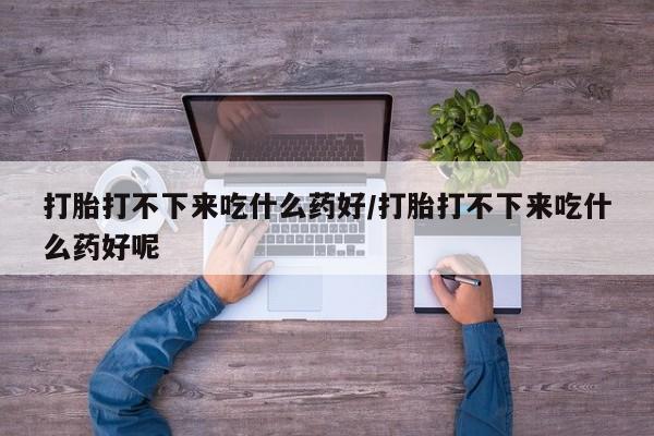 流产药联系方式打胎打不下来吃什么药好/打胎打不下来吃什么药好呢
